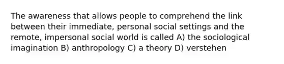 The awareness that allows people to comprehend the link between their immediate, personal social settings and the remote, impersonal social world is called A) the <a href='https://www.questionai.com/knowledge/kluALyMFM5-sociological-imagination' class='anchor-knowledge'>sociological imagination</a> B) anthropology C) a theory D) verstehen