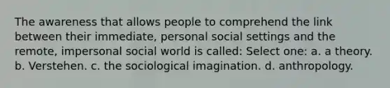 The awareness that allows people to comprehend the link between their immediate, personal social settings and the remote, impersonal social world is called: Select one: a. a theory. b. Verstehen. c. the sociological imagination. d. anthropology.