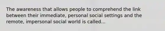 The awareness that allows people to comprehend the link between their immediate, personal social settings and the remote, impersonal social world is called...