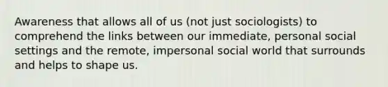 Awareness that allows all of us (not just sociologists) to comprehend the links between our immediate, personal social settings and the remote, impersonal social world that surrounds and helps to shape us.