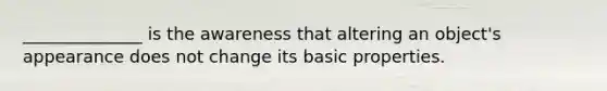 ______________ is the awareness that altering an object's appearance does not change its basic properties.