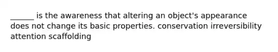 ______ is the awareness that altering an object's appearance does not change its basic properties. conservation irreversibility attention scaffolding