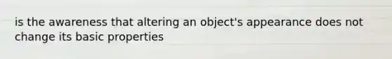 is the awareness that altering an object's appearance does not change its basic properties