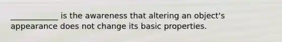 ____________ is the awareness that altering an object's appearance does not change its basic properties.