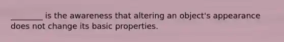 ________ is the awareness that altering an object's appearance does not change its basic properties.