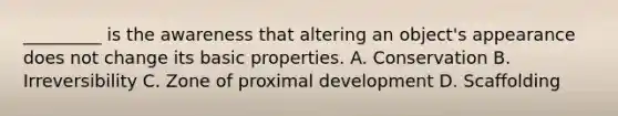 _________ is the awareness that altering an object's appearance does not change its basic properties. A. Conservation B. Irreversibility C. Zone of proximal development D. Scaffolding