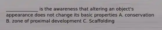 ______________ is the awareness that altering an object's appearance does not change its basic properties A. conservation B. zone of proximal development C. Scaffolding