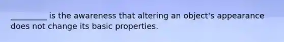 _________ is the awareness that altering an object's appearance does not change its basic properties.