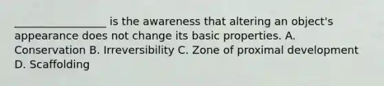 _________________ is the awareness that altering an object's appearance does not change its basic properties. A. Conservation B. Irreversibility C. Zone of proximal development D. Scaffolding