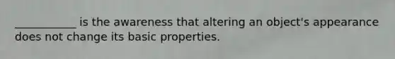 ___________ is the awareness that altering an object's appearance does not change its basic properties.