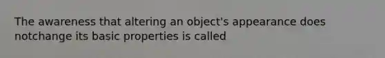 The awareness that altering an object's appearance does notchange its basic properties is called