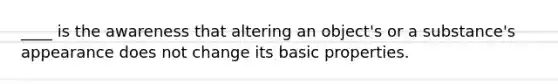 ____ is the awareness that altering an object's or a substance's appearance does not change its basic properties.