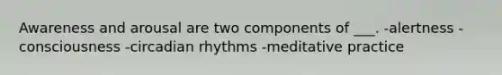 Awareness and arousal are two components of ___. -alertness -consciousness -circadian rhythms -meditative practice