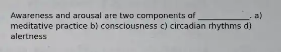 Awareness and arousal are two components of _____________. a) meditative practice b) consciousness c) circadian rhythms d) alertness