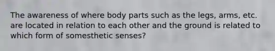 The awareness of where body parts such as the legs, arms, etc. are located in relation to each other and the ground is related to which form of somesthetic senses?