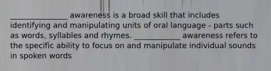 _______________ awareness is a broad skill that includes identifying and manipulating units of oral language - parts such as words, syllables and rhymes. ____________ awareness refers to the specific ability to focus on and manipulate individual sounds in spoken words