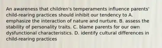 An awareness that children's temperaments influence parents' child-rearing practices should inhibit our tendency to A. emphasize the interaction of nature and nurture. B. assess the stability of personality traits. C. blame parents for our own dysfunctional characteristics. D. identify cultural differences in child-rearing practices