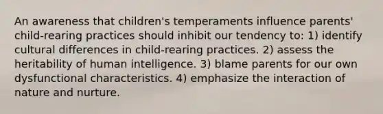 An awareness that children's temperaments influence parents' child-rearing practices should inhibit our tendency to: 1) identify cultural differences in child-rearing practices. 2) assess the heritability of human intelligence. 3) blame parents for our own dysfunctional characteristics. 4) emphasize the interaction of nature and nurture.