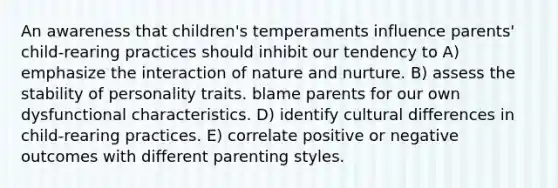 An awareness that children's temperaments influence parents' child-rearing practices should inhibit our tendency to A) emphasize the interaction of nature and nurture. B) assess the stability of personality traits. blame parents for our own dysfunctional characteristics. D) identify cultural differences in child-rearing practices. E) correlate positive or negative outcomes with different parenting styles.