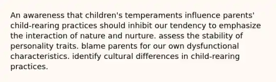 An awareness that children's temperaments influence parents' child-rearing practices should inhibit our tendency to emphasize the interaction of nature and nurture. assess the stability of personality traits. blame parents for our own dysfunctional characteristics. identify cultural differences in child-rearing practices.