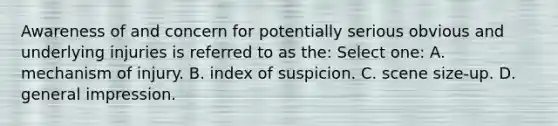 Awareness of and concern for potentially serious obvious and underlying injuries is referred to as the: Select one: A. mechanism of injury. B. index of suspicion. C. scene size-up. D. general impression.