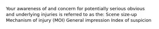 Your awareness of and concern for potentially serious obvious and underlying injuries is referred to as the: Scene size-up Mechanism of injury (MOI) General impression Index of suspicion