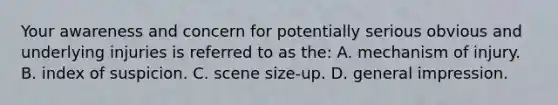 Your awareness and concern for potentially serious obvious and underlying injuries is referred to as the: A. mechanism of injury. B. index of suspicion. C. scene size-up. D. general impression.