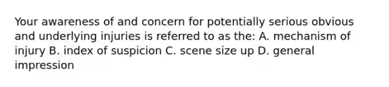 Your awareness of and concern for potentially serious obvious and underlying injuries is referred to as the: A. mechanism of injury B. index of suspicion C. scene size up D. general impression