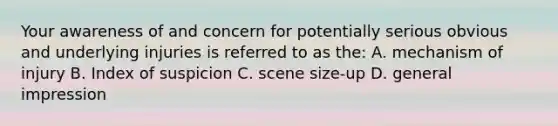 Your awareness of and concern for potentially serious obvious and underlying injuries is referred to as the: A. mechanism of injury B. Index of suspicion C. scene size-up D. general impression