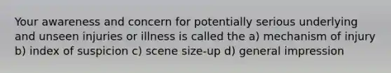 Your awareness and concern for potentially serious underlying and unseen injuries or illness is called the a) mechanism of injury b) index of suspicion c) scene size-up d) general impression