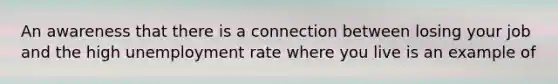 An awareness that there is a connection between losing your job and the high <a href='https://www.questionai.com/knowledge/kh7PJ5HsOk-unemployment-rate' class='anchor-knowledge'>unemployment rate</a> where you live is an example of