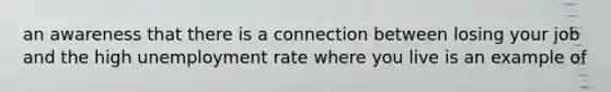 an awareness that there is a connection between losing your job and the high unemployment rate where you live is an example of