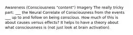 Awareness (Consciousness "content") Imagery The really tricky part: ___ the Neural Correlate of Consciousness from the events ___ up to and follow on being conscious. How much of this is about causes versus effects? It helps to have a theory about what consciousness is (not just look at brain activation).