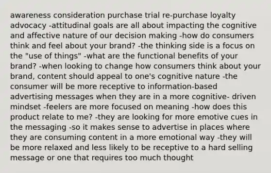 awareness consideration purchase trial re-purchase loyalty advocacy -attitudinal goals are all about impacting the cognitive and affective nature of our decision making -how do consumers think and feel about your brand? -the thinking side is a focus on the "use of things" -what are the functional benefits of your brand? -when looking to change how consumers think about your brand, content should appeal to one's cognitive nature -the consumer will be more receptive to information-based advertising messages when they are in a more cognitive- driven mindset -feelers are more focused on meaning -how does this product relate to me? -they are looking for more emotive cues in the messaging -so it makes sense to advertise in places where they are consuming content in a more emotional way -they will be more relaxed and less likely to be receptive to a hard selling message or one that requires too much thought