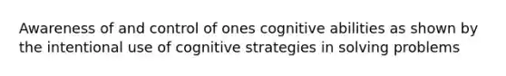 Awareness of and control of ones cognitive abilities as shown by the intentional use of cognitive strategies in solving problems