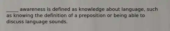 _____ awareness is defined as knowledge about language, such as knowing the definition of a preposition or being able to discuss language sounds.