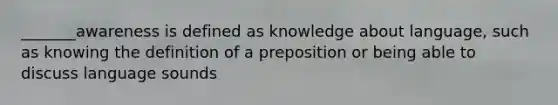 _______awareness is defined as knowledge about language, such as knowing the definition of a preposition or being able to discuss language sounds