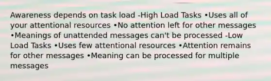 Awareness depends on task load -High Load Tasks •Uses all of your attentional resources •No attention left for other messages •Meanings of unattended messages can't be processed -Low Load Tasks •Uses few attentional resources •Attention remains for other messages •Meaning can be processed for multiple messages