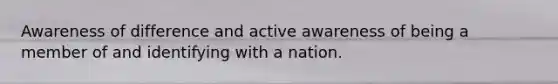 Awareness of difference and active awareness of being a member of and identifying with a nation.