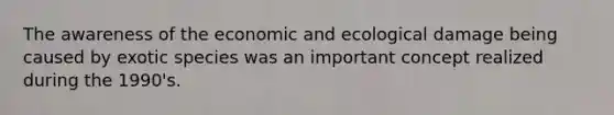 The awareness of the economic and ecological damage being caused by exotic species was an important concept realized during the 1990's.