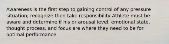 Awareness is the first step to gaining control of any pressure situation; recognize then take responsibility Athlete must be aware and determine if his or arousal level, emotional state, thought process, and focus are where they need to be for optimal performance