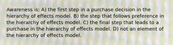 Awareness is: A) the first step in a purchase decision in the hierarchy of effects model. B) the step that follows preference in the hierarchy of effects model. C) the final step that leads to a purchase in the hierarchy of effects model. D) not an element of the hierarchy of effects model.