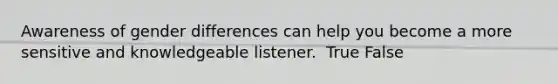 Awareness of gender differences can help you become a more sensitive and knowledgeable listener. ​ True False