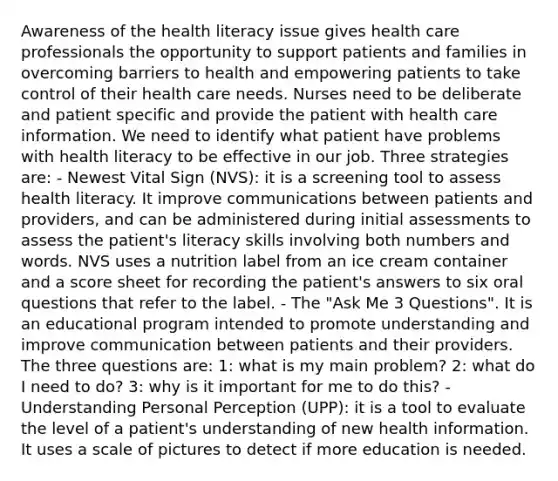 Awareness of the health literacy issue gives health care professionals the opportunity to support patients and families in overcoming barriers to health and empowering patients to take control of their health care needs. Nurses need to be deliberate and patient specific and provide the patient with health care information. We need to identify what patient have problems with health literacy to be effective in our job. Three strategies are: - Newest Vital Sign (NVS): it is a screening tool to assess health literacy. It improve communications between patients and providers, and can be administered during initial assessments to assess the patient's literacy skills involving both numbers and words. NVS uses a nutrition label from an ice cream container and a score sheet for recording the patient's answers to six oral questions that refer to the label. - The "Ask Me 3 Questions". It is an educational program intended to promote understanding and improve communication between patients and their providers. The three questions are: 1: what is my main problem? 2: what do I need to do? 3: why is it important for me to do this? - Understanding Personal Perception (UPP): it is a tool to evaluate the level of a patient's understanding of new health information. It uses a scale of pictures to detect if more education is needed.