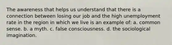 The awareness that helps us understand that there is a connection between losing our job and the high unemployment rate in the region in which we live is an example of: a. common sense. b. a myth. c. false consciousness. d. the sociological imagination.