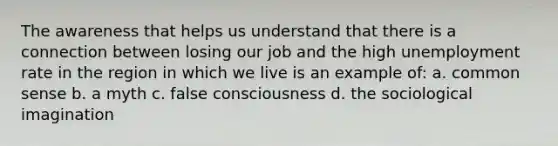 The awareness that helps us understand that there is a connection between losing our job and the high unemployment rate in the region in which we live is an example of: a. common sense b. a myth c. false consciousness d. the sociological imagination