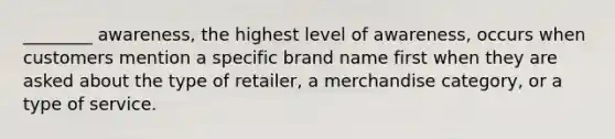 ________ awareness, the highest level of awareness, occurs when customers mention a specific brand name first when they are asked about the type of retailer, a merchandise category, or a type of service.