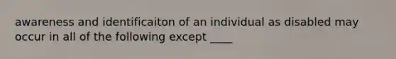 awareness and identificaiton of an individual as disabled may occur in all of the following except ____