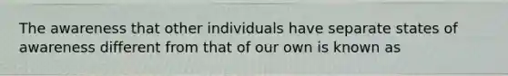 The awareness that other individuals have separate states of awareness different from that of our own is known as