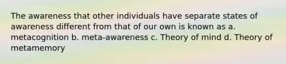 The awareness that other individuals have separate states of awareness different from that of our own is known as a. metacognition b. meta-awareness c. Theory of mind d. Theory of metamemory